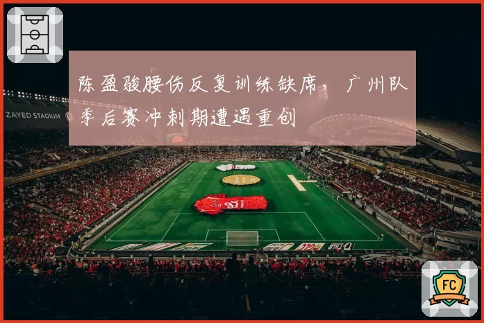 陈盈骏腰伤反复训练缺席，广州队季后赛冲刺期遭遇重创