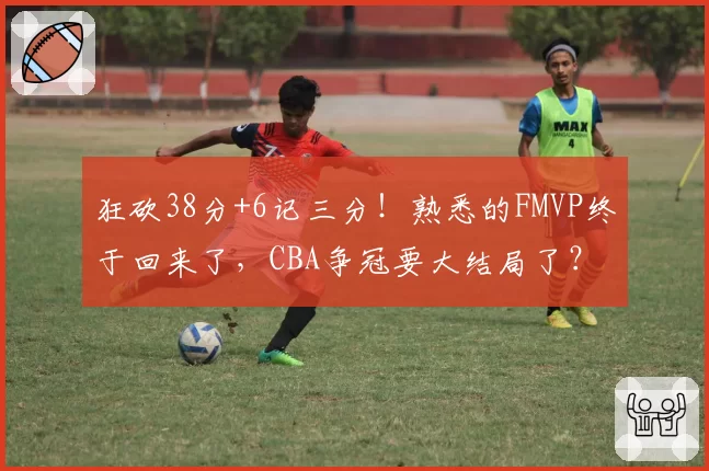 狂砍38分+6记三分！熟悉的FMVP终于回来了，CBA争冠要大结局了？