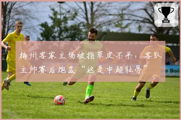 梅州客家主场被指草皮不平，客队主帅赛后炮轰“这是中超耻辱”