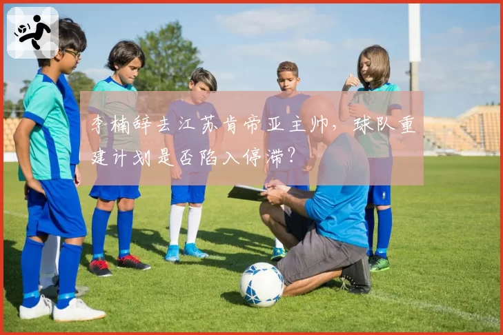 李楠辞去江苏肯帝亚主帅，球队重建计划是否陷入停滞？