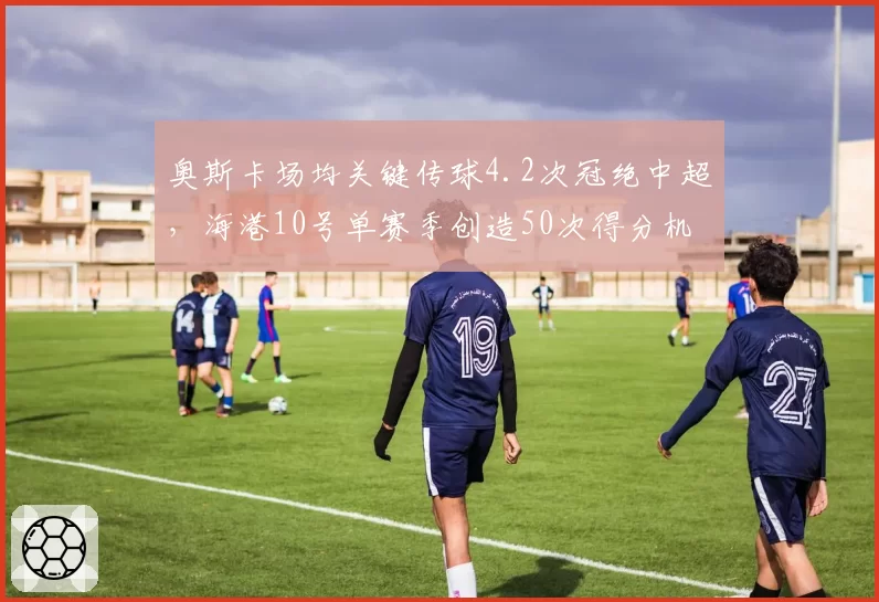 奥斯卡场均关键传球4.2次冠绝中超，海港10号单赛季创造50次得分机会