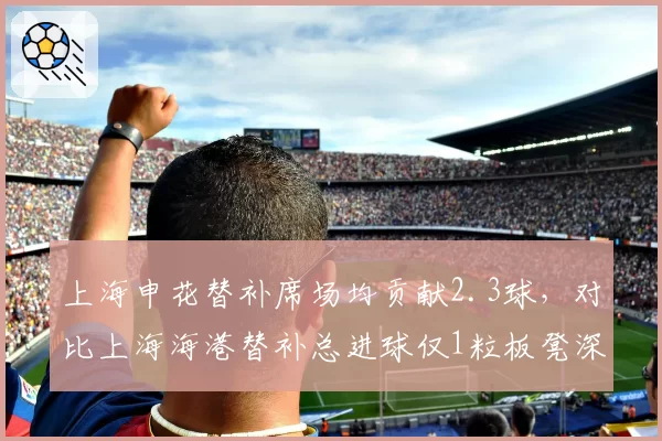 上海申花替补席场均贡献2.3球,对比上海海港替补总进球仅1粒板凳深度差距明显