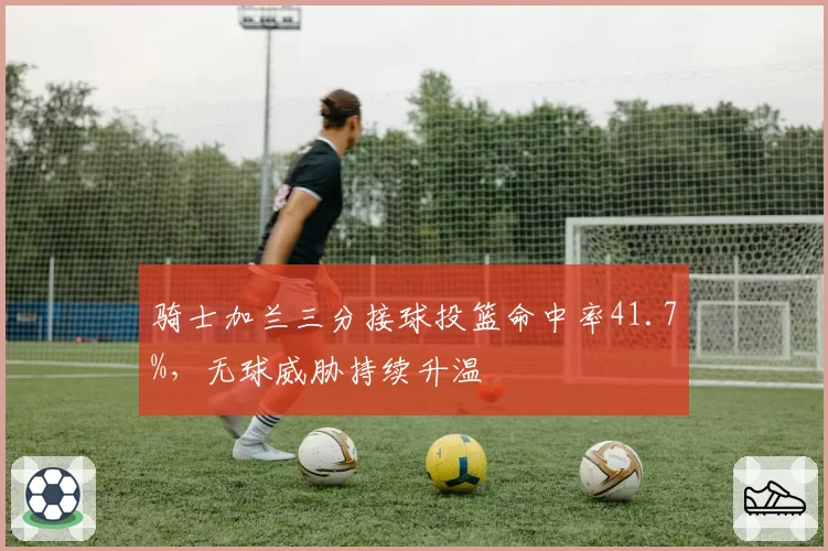 骑士加兰三分接球投篮命中率41.7%,无球威胁持续升温