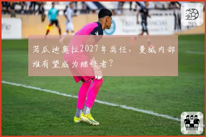 若瓜迪奥拉2027年离任，曼城内部谁有望成为继任者？