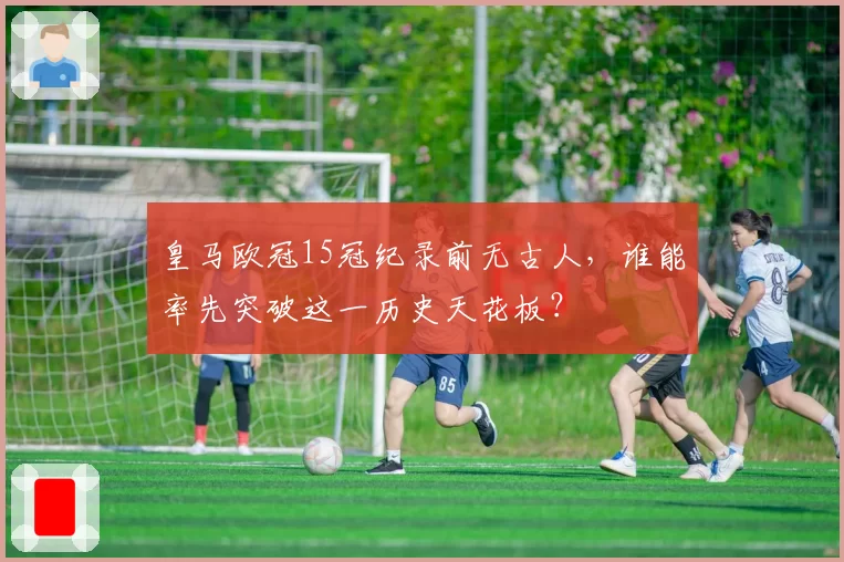 皇马欧冠15冠纪录前无古人，谁能率先突破这一历史天花板？