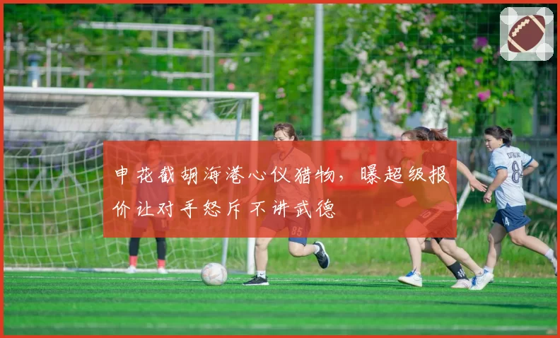 申花截胡海港心仪猎物,曝超级报价让对手怒斥不讲武德
