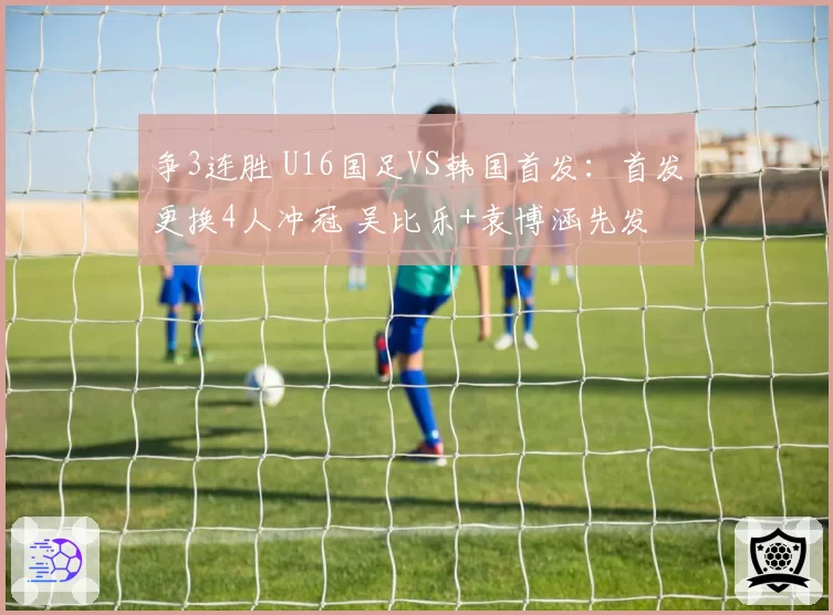 争3连胜 U16国足VS韩国首发：首发更换4人冲冠 吴比乐+袁博涵先发