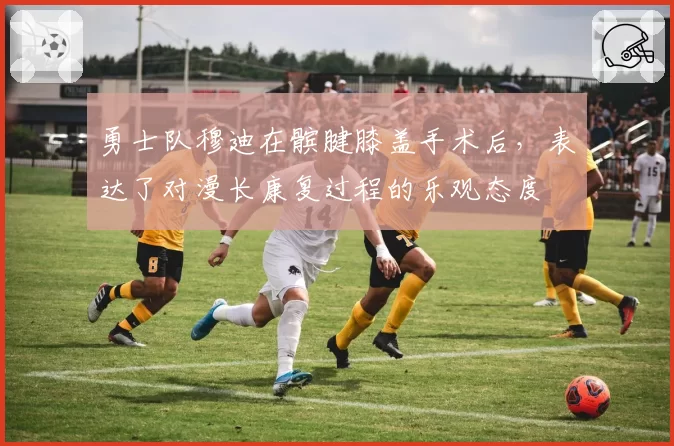 勇士队穆迪在髌腱膝盖手术后，表达了对漫长康复过程的乐观态度