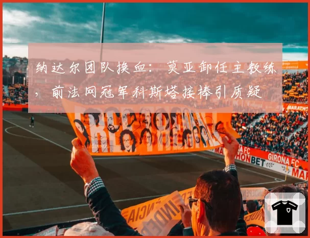 纳达尔团队换血:莫亚卸任主教练,前法网冠军科斯塔接棒引质疑