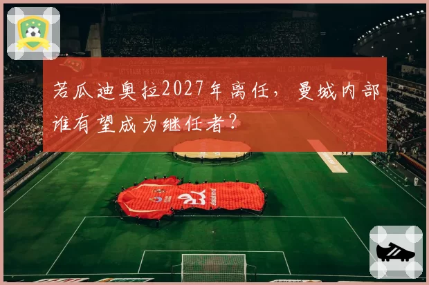 若瓜迪奥拉2027年离任，曼城内部谁有望成为继任者？