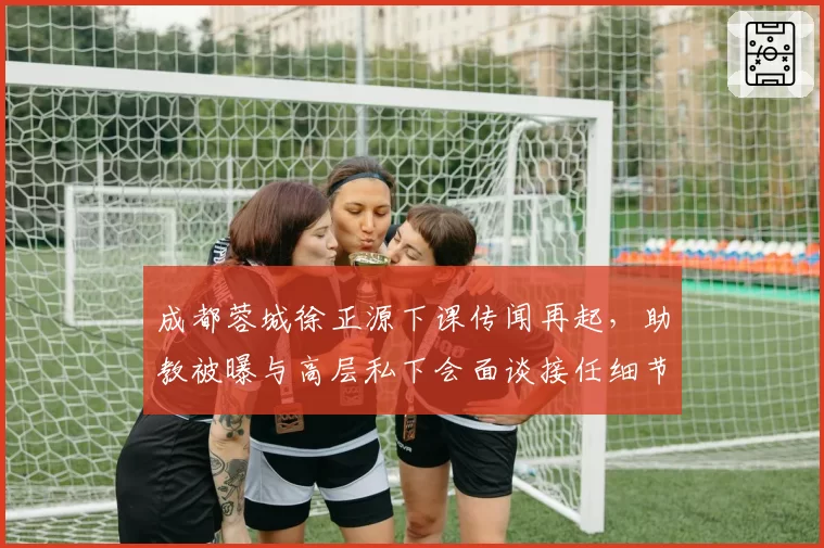 成都蓉城徐正源下课传闻再起，助教被曝与高层私下会面谈接任细节