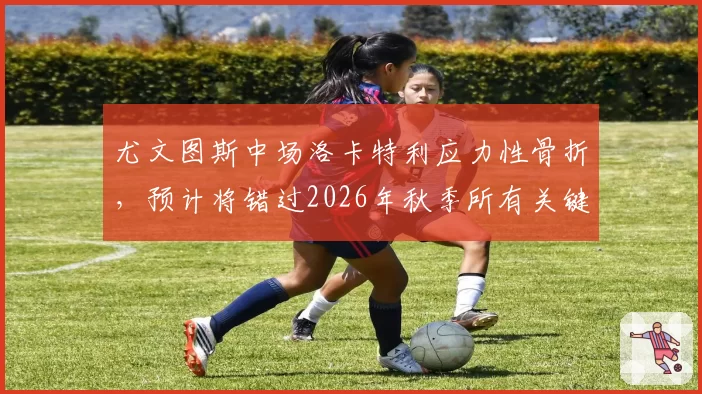 尤文图斯中场洛卡特利应力性骨折,预计将错过2026年秋季所有关键战役