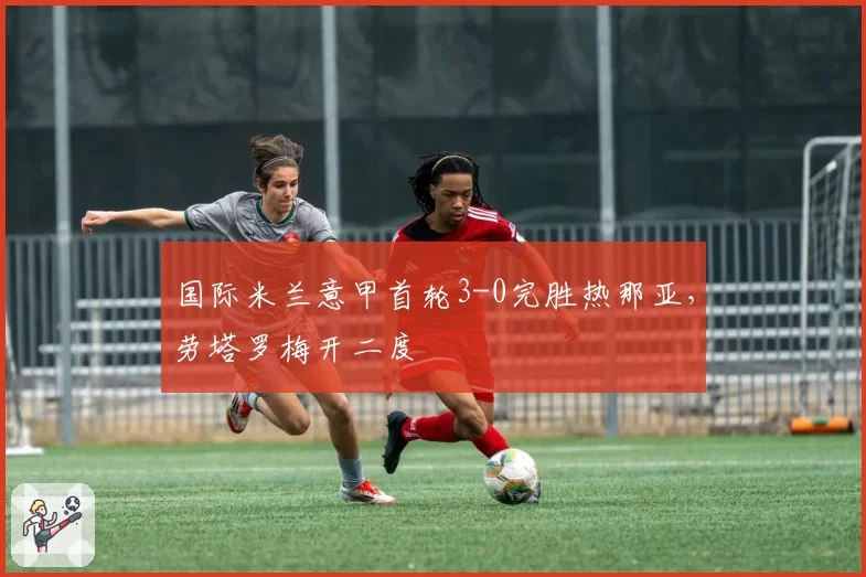 国际米兰意甲首轮3-0完胜热那亚,劳塔罗梅开二度