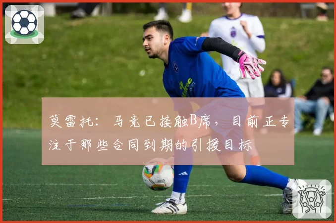 莫雷托：马竞已接触B席，目前正专注于那些合同到期的引援目标