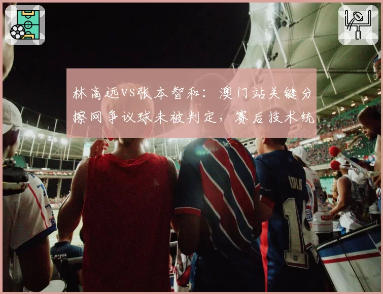 林高远vs张本智和：澳门站关键分擦网争议球未被判定，赛后技术统计显示局分异常
