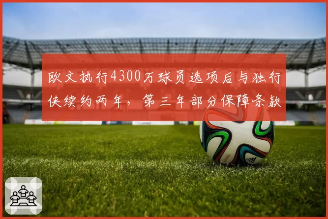 欧文执行4300万球员选项后与独行侠续约两年，第三年部分保障条款防伤病风险