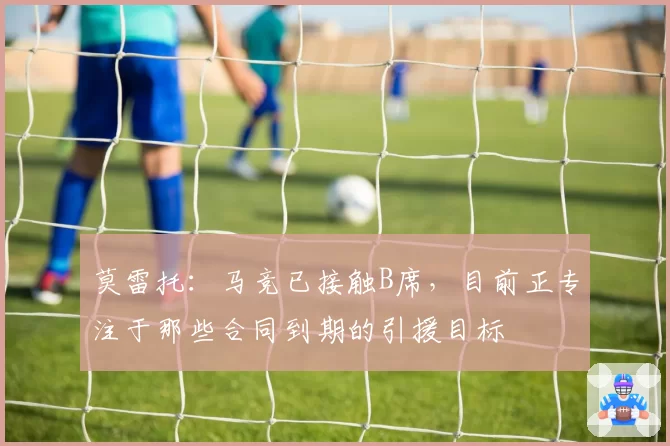 莫雷托：马竞已接触B席，目前正专注于那些合同到期的引援目标