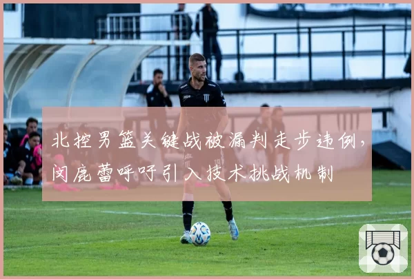 北控男篮关键战被漏判走步违例,闵鹿蕾呼吁引入技术挑战机制