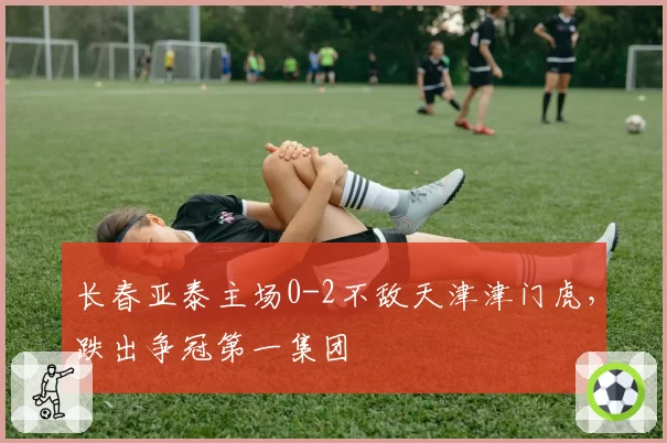 长春亚泰主场0-2不敌天津津门虎，跌出争冠第一集团