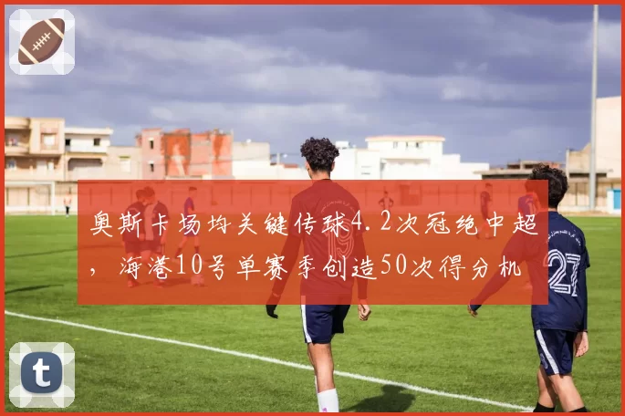 奥斯卡场均关键传球4.2次冠绝中超，海港10号单赛季创造50次得分机会
