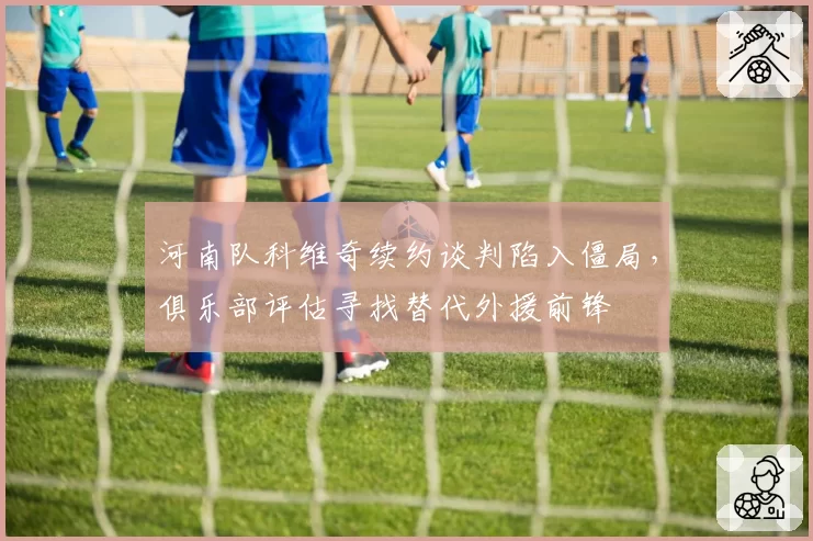 河南队科维奇续约谈判陷入僵局，俱乐部评估寻找替代外援前锋