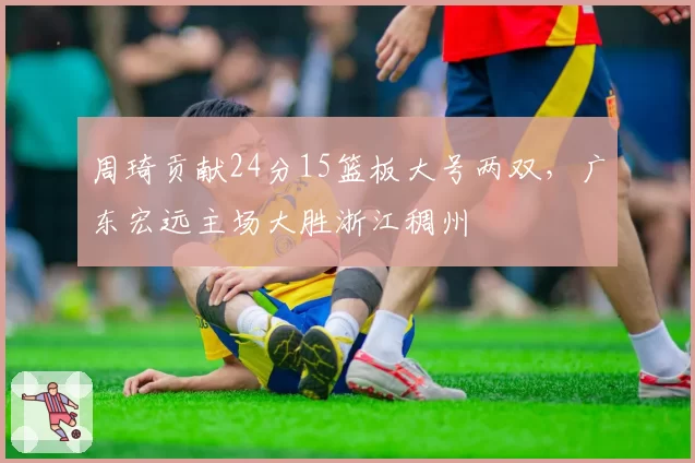 周琦贡献24分15篮板大号两双,广东宏远主场大胜浙江稠州
