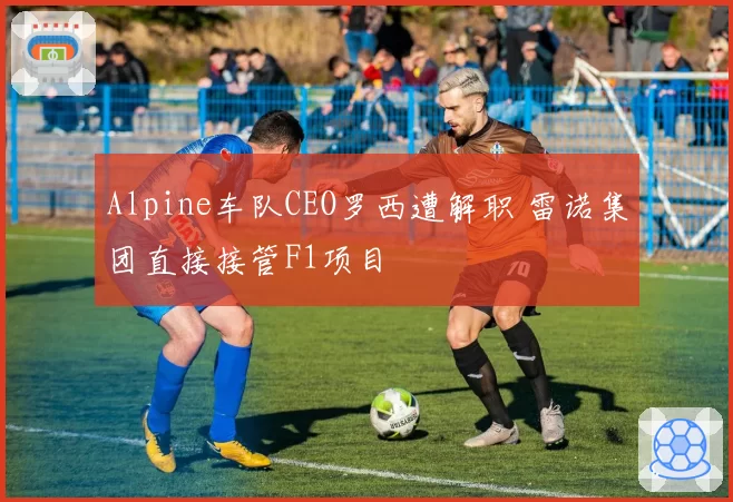 Alpine车队CEO罗西遭解职 雷诺集团直接接管F1项目