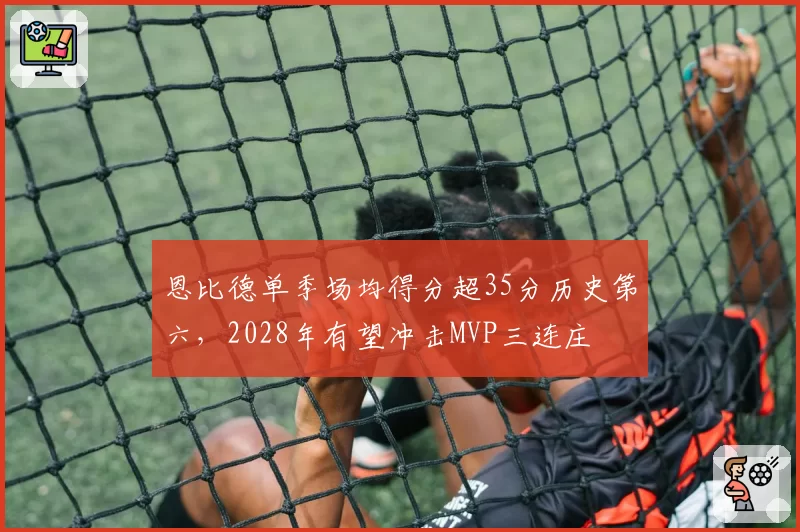 恩比德单季场均得分超35分历史第六，2028年有望冲击MVP三连庄