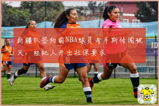 新疆队签约前NBA球员考辛斯传闻破灭,经纪人开出社保要求