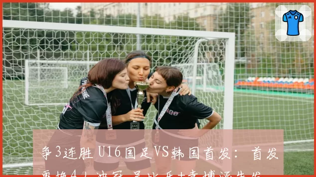 争3连胜 U16国足VS韩国首发：首发更换4人冲冠 吴比乐+袁博涵先发
