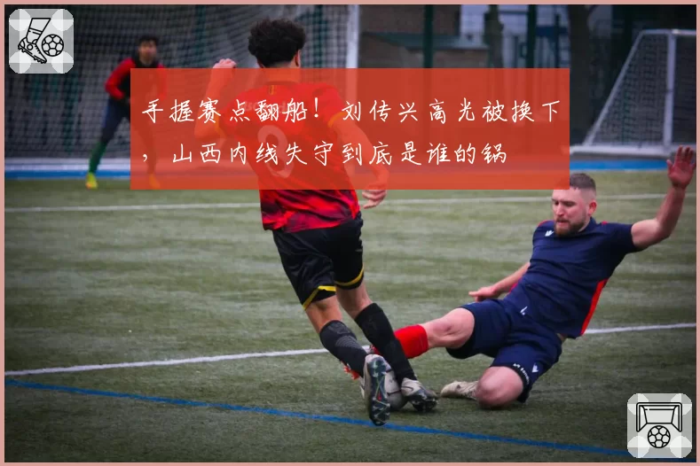 手握赛点翻船！刘传兴高光被换下，山西内线失守到底是谁的锅