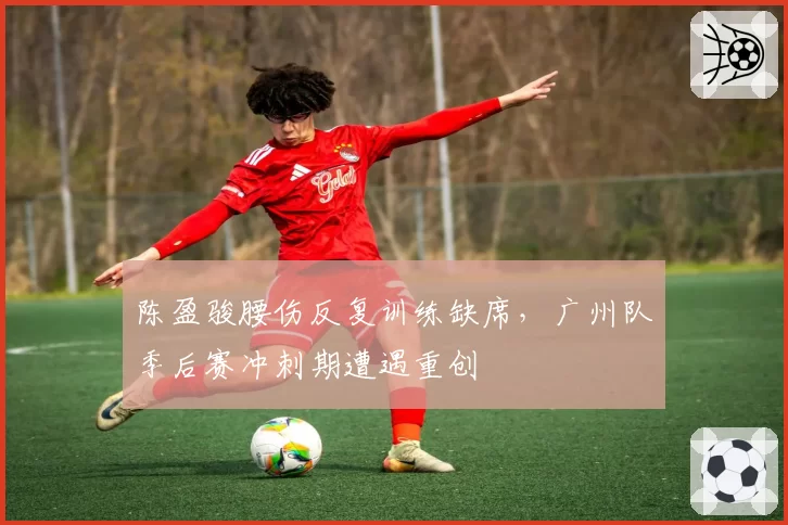 陈盈骏腰伤反复训练缺席,广州队季后赛冲刺期遭遇重创