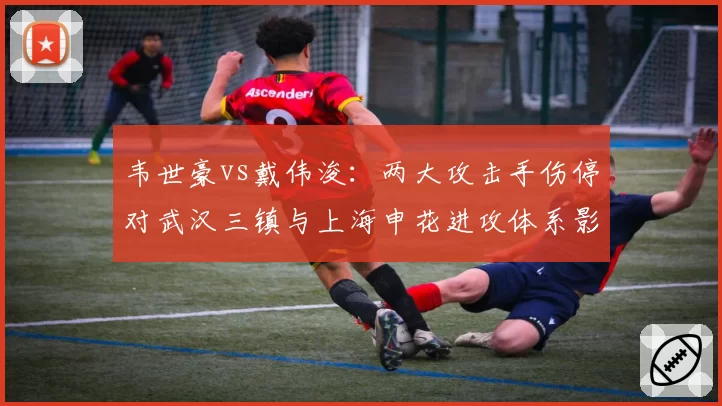 韦世豪vs戴伟浚:两大攻击手伤停对武汉三镇与上海申花进攻体系影响分析