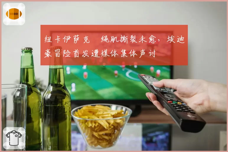 纽卡伊萨克腘绳肌撕裂未愈，埃迪豪冒险首发遭媒体集体声讨