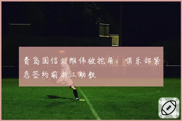 青岛国信刘维伟被挖角，俱乐部紧急签约前浙江助教