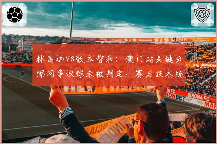 林高远vs张本智和：澳门站关键分擦网争议球未被判定，赛后技术统计显示局分异常
