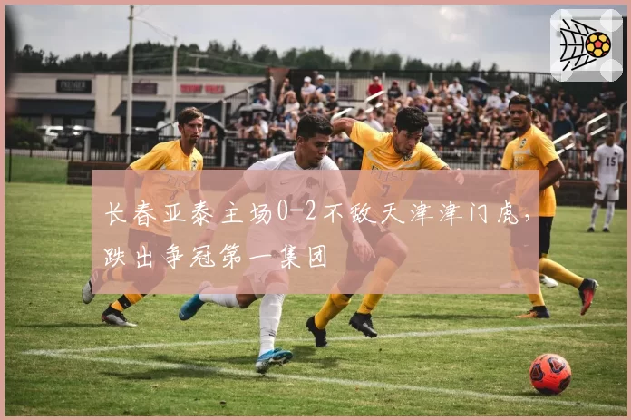 长春亚泰主场0-2不敌天津津门虎，跌出争冠第一集团