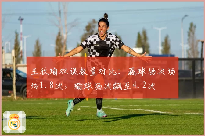 王欣瑜双误数量对比：赢球场次场均1.8次，输球场次飙至4.2次