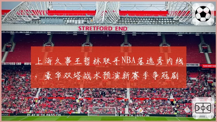上海久事王哲林联手NBA落选秀内线，豪华双塔战术预演新赛季争冠剧本