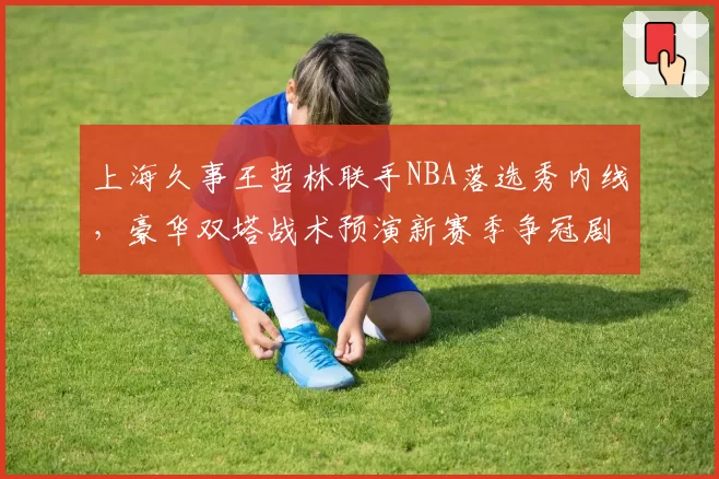 上海久事王哲林联手NBA落选秀内线，豪华双塔战术预演新赛季争冠剧本