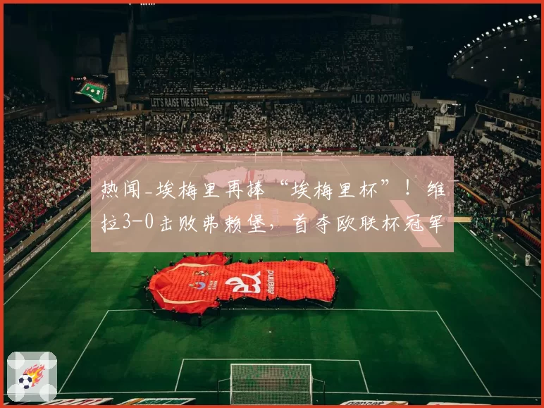 热闻_埃梅里再捧“埃梅里杯”!维拉3-0击败弗赖堡,首夺欧联杯冠军!