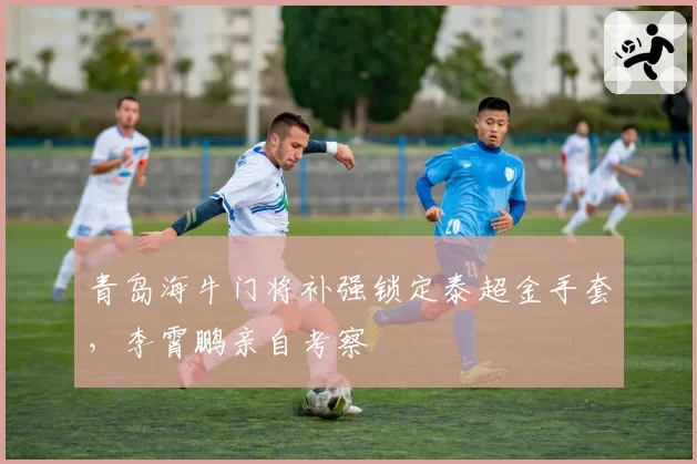 青岛海牛门将补强锁定泰超金手套，李霄鹏亲自考察