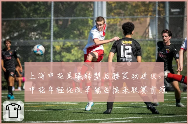 上海申花吴曦转型后腰策动进攻，申花年轻化改革能否换来联赛首冠