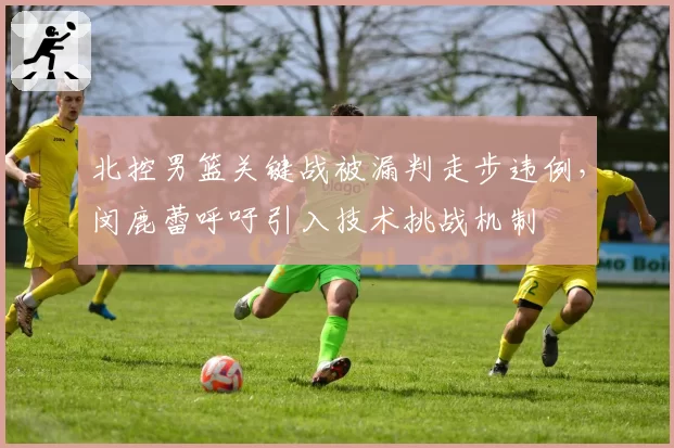 北控男篮关键战被漏判走步违例,闵鹿蕾呼吁引入技术挑战机制
