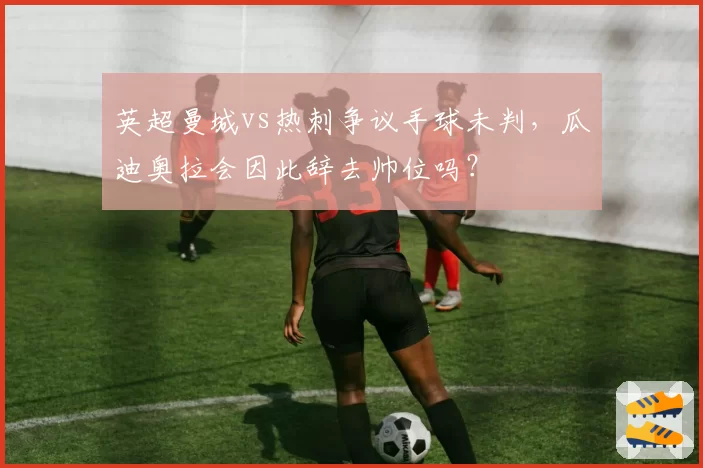 英超曼城vs热刺争议手球未判，瓜迪奥拉会因此辞去帅位吗？
