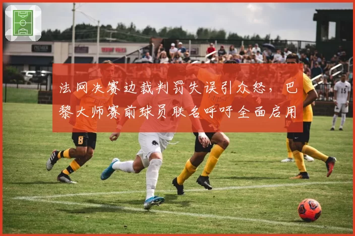 法网决赛边裁判罚失误引众怒，巴黎大师赛前球员联名呼吁全面启用电子司线