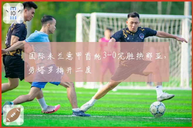 国际米兰意甲首轮3-0完胜热那亚，劳塔罗梅开二度
