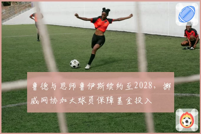 鲁德与恩师鲁伊斯续约至2028,挪威网协加大球员保障基金投入