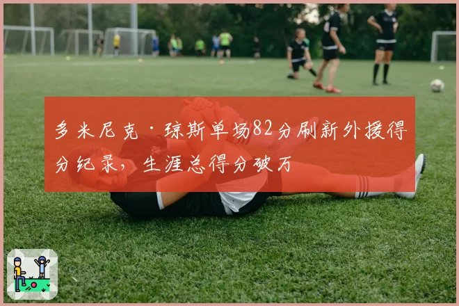 多米尼克·琼斯单场82分刷新外援得分纪录，生涯总得分破万