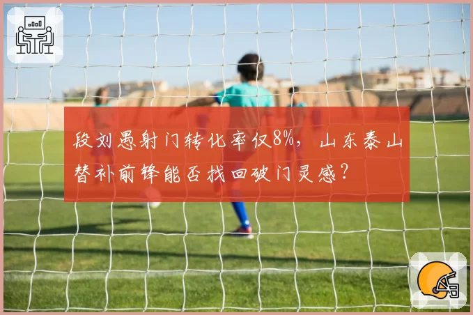 段刘愚射门转化率仅8%，山东泰山替补前锋能否找回破门灵感？